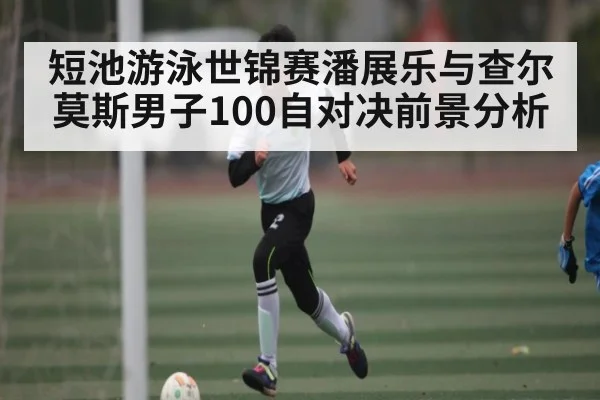 短池游泳世锦赛潘展乐与查尔莫斯男子100自对决前景分析