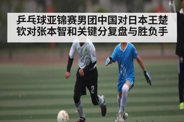 乒乓球亚锦赛男团中国对日本王楚钦对张本智和关键分复盘与胜负手